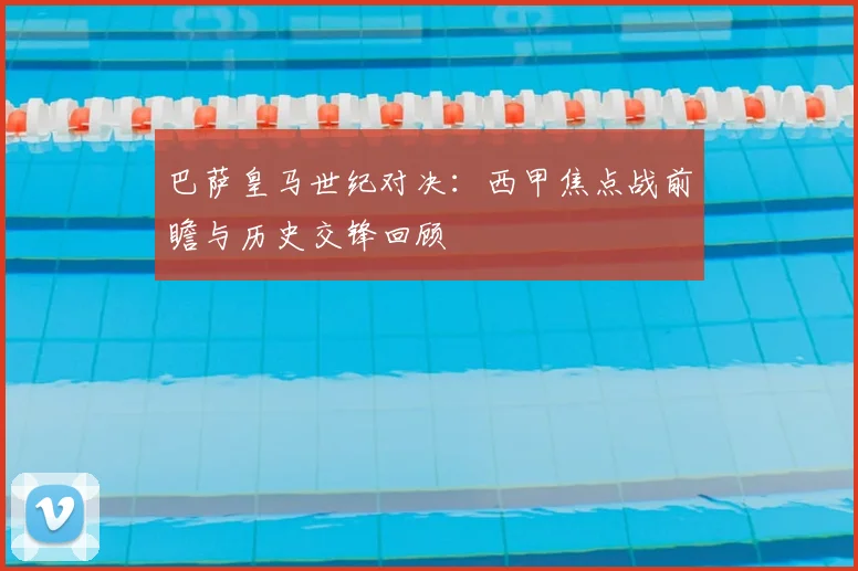 巴萨皇马世纪对决：西甲焦点战前瞻与历史交锋回顾