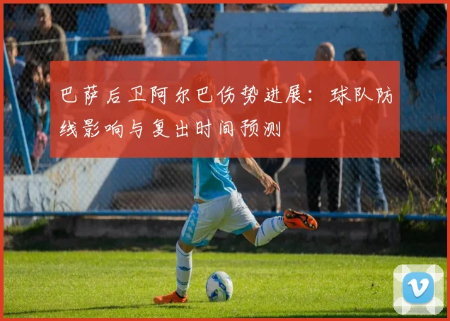 巴萨后卫阿尔巴伤势进展：球队防线影响与复出时间预测