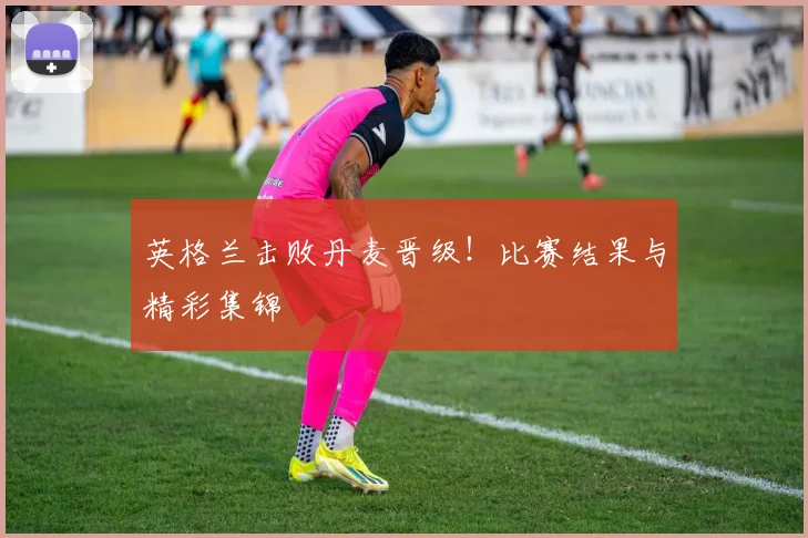 英格兰击败丹麦晋级！比赛结果与精彩集锦