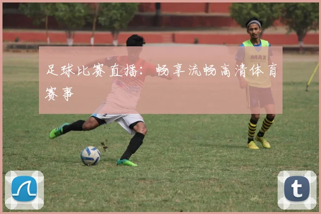 足球比赛直播：畅享流畅高清体育赛事
