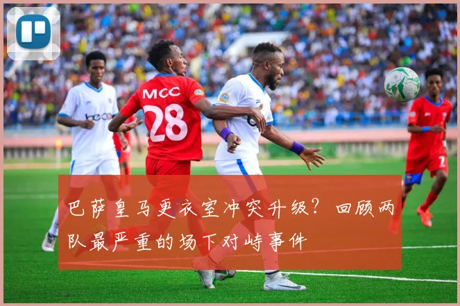 巴萨皇马更衣室冲突升级？回顾两队最严重的场下对峙事件