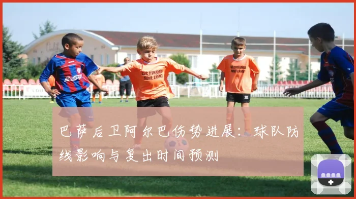 巴萨后卫阿尔巴伤势进展：球队防线影响与复出时间预测