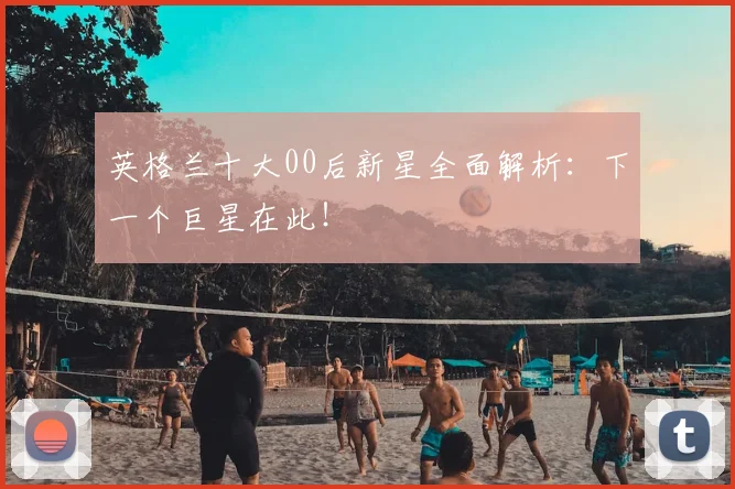 英格兰十大00后新星全面解析:下一个巨星在此!