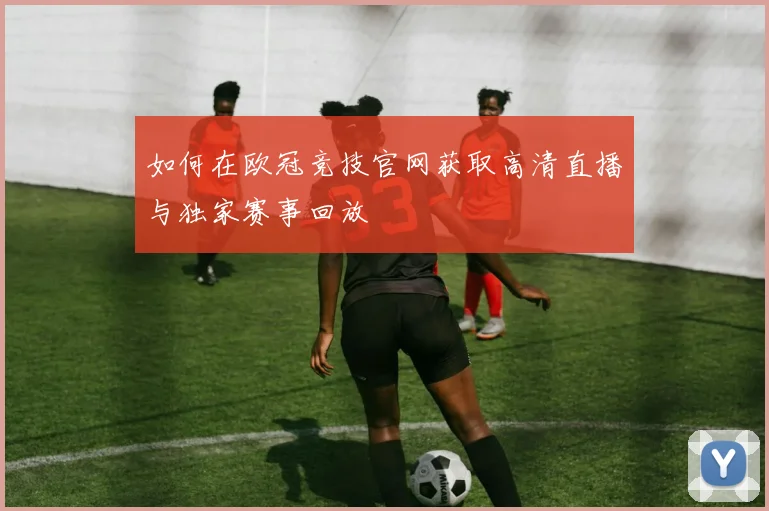 如何在欧冠竞技官网获取高清直播与独家赛事回放