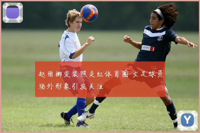 赵丽娜变装照走红体育圈 女足球员场外形象引发关注