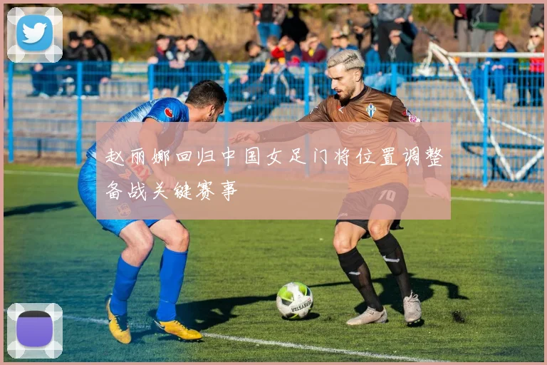赵丽娜回归中国女足门将位置调整备战关键赛事