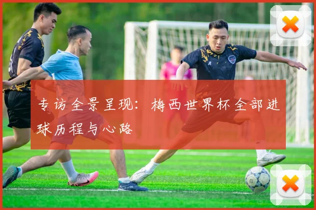 专访全景呈现：梅西世界杯全部进球历程与心路