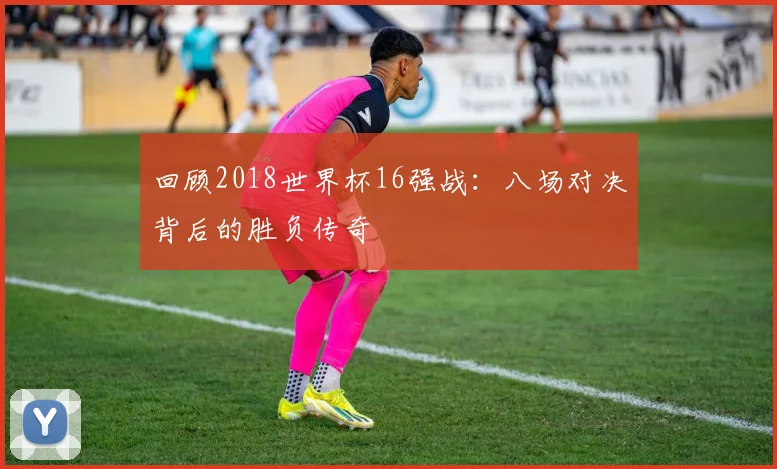 回顾2018世界杯16强战：八场对决背后的胜负传奇