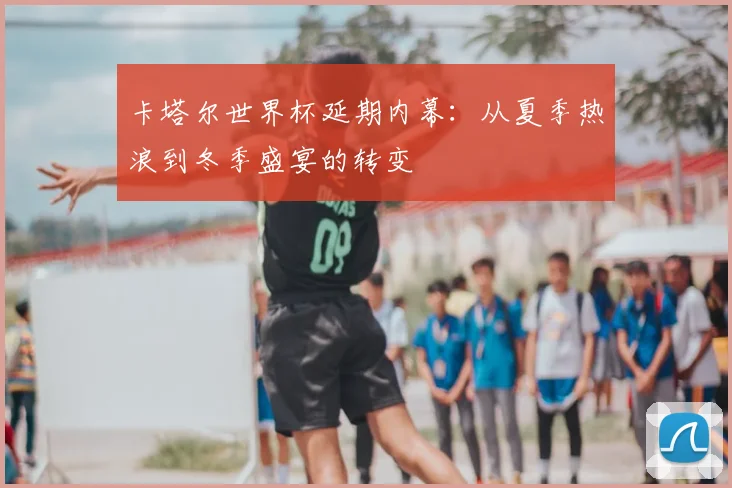 卡塔尔世界杯延期内幕：从夏季热浪到冬季盛宴的转变