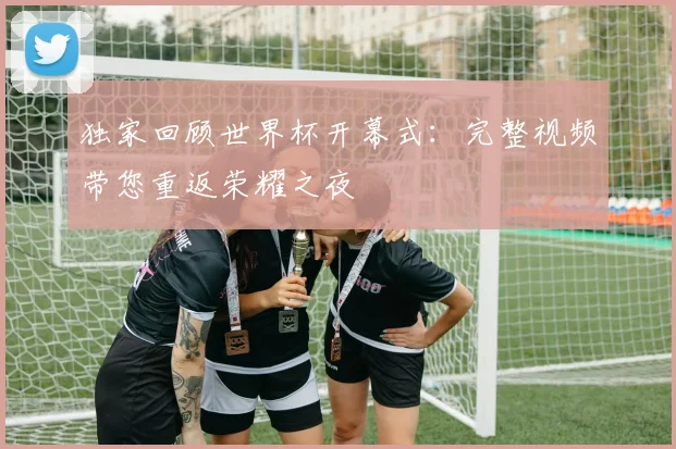 独家回顾世界杯开幕式：完整视频带您重返荣耀之夜