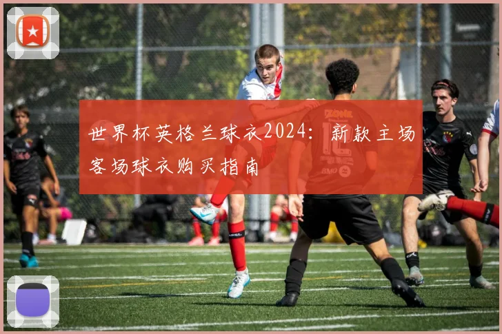 世界杯英格兰球衣2024：新款主场客场球衣购买指南